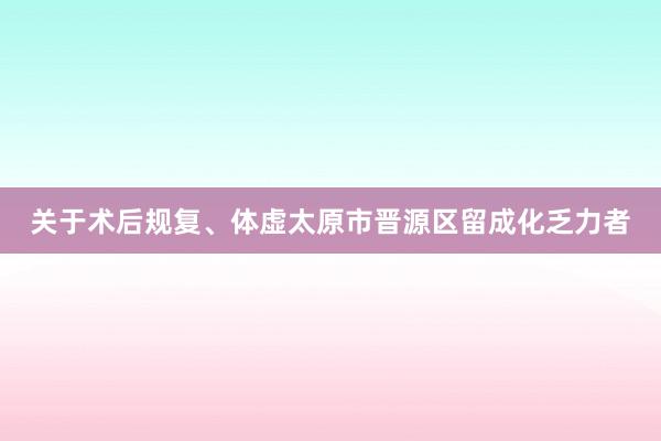 关于术后规复、体虚太原市晋源区留成化乏力者