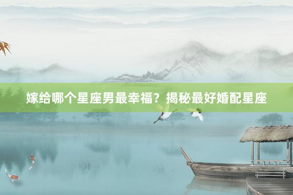嫁给哪个星座男最幸福？揭秘最好婚配星座